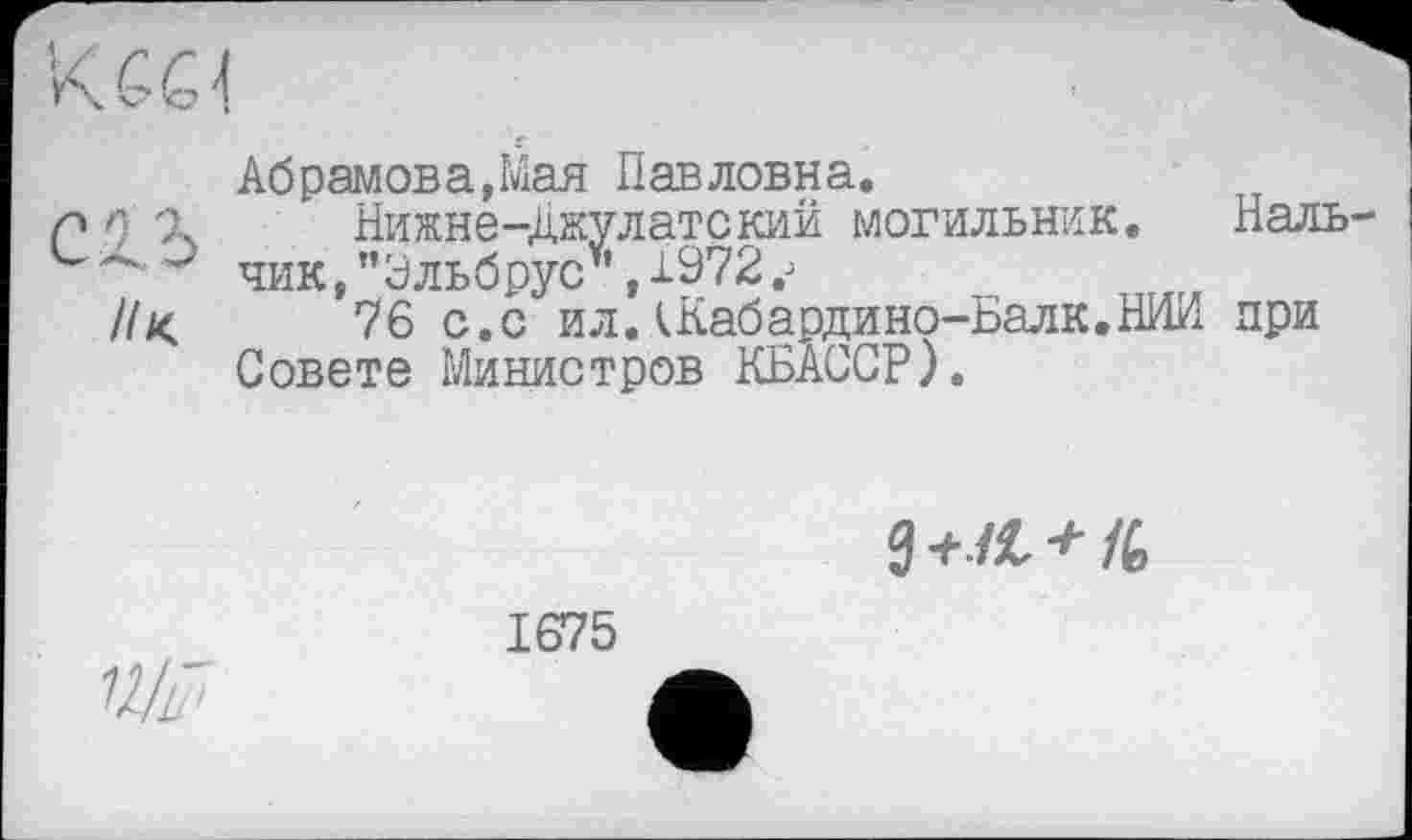 ﻿Абрамова,Мая Павловна.
р 9 'X Нижне-Джулатский могильник. Наль-е ~ чик, "Эльбрус*, 1972
//к	76 с.с ил.кКабардино-Балк.НИИ при
Совете Министров КБАССР).
0 +л, * /6

1675